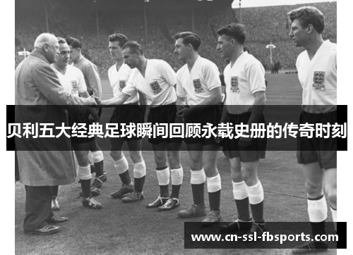 贝利五大经典足球瞬间回顾永载史册的传奇时刻